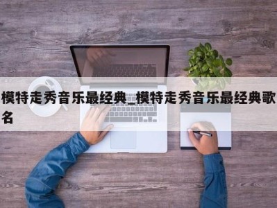 郑州模特走秀音乐最经典_模特走秀音乐最经典歌名 