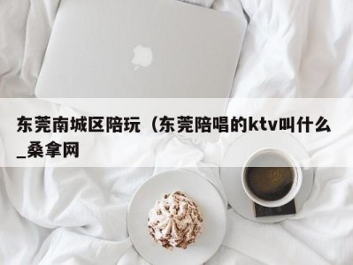 郑州东莞南城区陪玩（东莞陪唱的ktv叫什么 _桑拿网