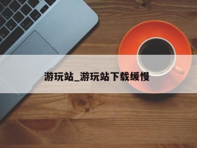 郑州游玩站_游玩站下载缓慢 