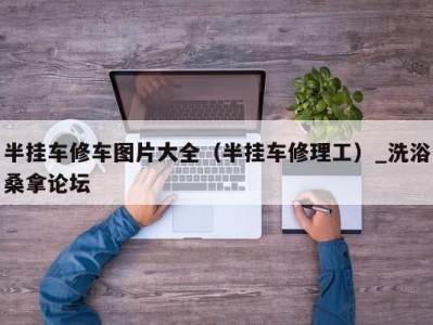 郑州半挂车修车图片大全（半挂车修理工）_洗浴桑拿论坛