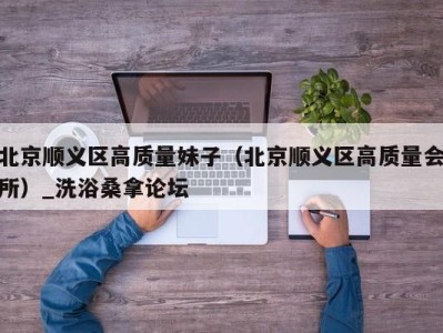 郑州北京顺义区高质量妹子（北京顺义区高质量会所）_洗浴桑拿论坛