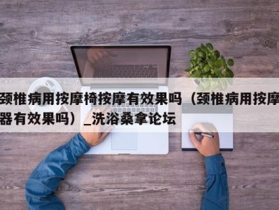 郑州颈椎病用按摩椅按摩有效果吗（颈椎病用按摩器有效果吗）_洗浴桑拿论坛