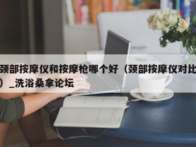 郑州颈部按摩仪和按摩枪哪个好（颈部按摩仪对比）_洗浴桑拿论坛