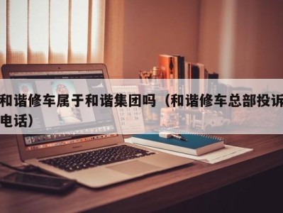 郑州和谐修车属于和谐集团吗（和谐修车总部投诉电话）