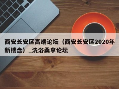 郑州西安长安区高端论坛（西安长安区2020年新楼盘）_洗浴桑拿论坛