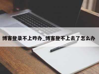 郑州博客登录不上咋办_博客登不上去了怎么办 