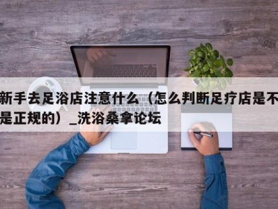 郑州新手去足浴店注意什么（怎么判断足疗店是不是正规的）_洗浴桑拿论坛